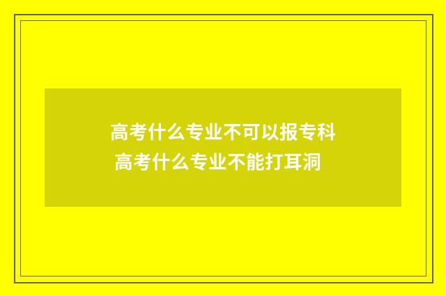 高考什么专业不可以报专科 高考什么专业不能打耳洞