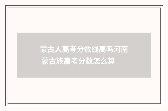 蒙古人高考分数线高吗河南 蒙古族高考分数怎么算