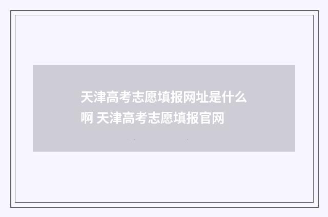 天津高考志愿填报网址是什么啊 天津高考志愿填报官网