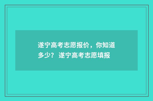 遂宁高考志愿报价，你知道多少？ 遂宁高考志愿填报