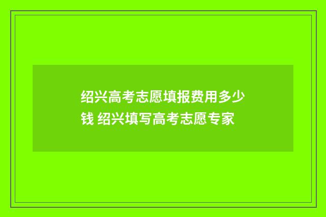 绍兴高考志愿填报费用多少钱 绍兴填写高考志愿专家