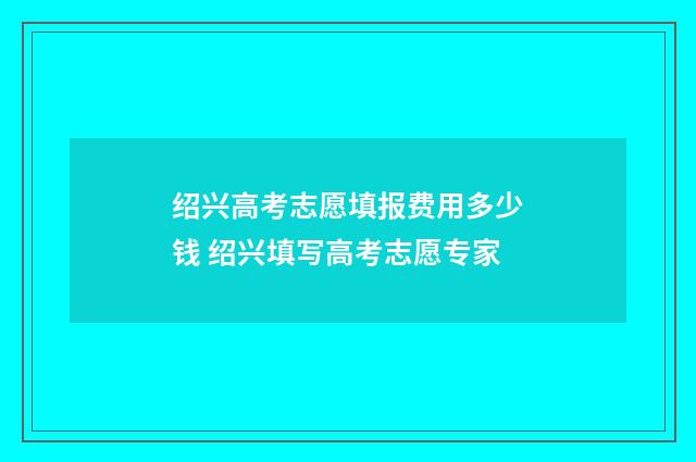 绍兴高考志愿填报费用多少钱 绍兴填写高考志愿专家