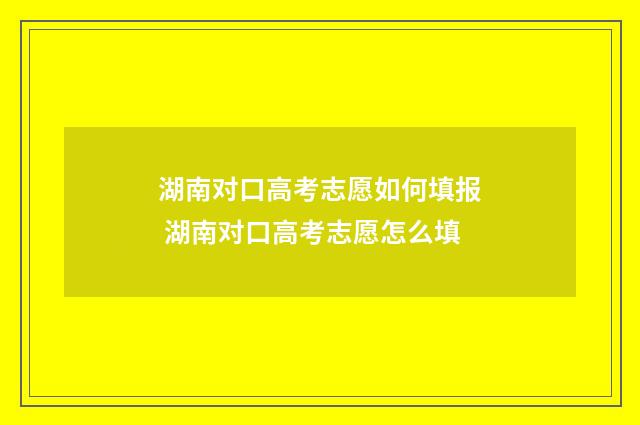 湖南对口高考志愿如何填报 湖南对口高考志愿怎么填