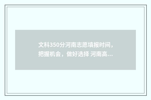 文科350分河南志愿填报时间，把握机会，做好选择 河南高考文科350分上什么大学