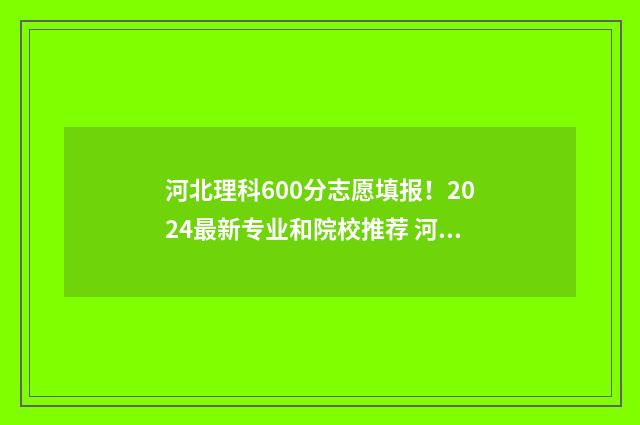 河北理科600分志愿填报！2024最新专业和院校推荐 河北高考理科600分