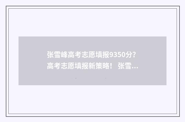 张雪峰高考志愿填报9350分？高考志愿填报新策略！ 张雪峰高考志愿填报视频