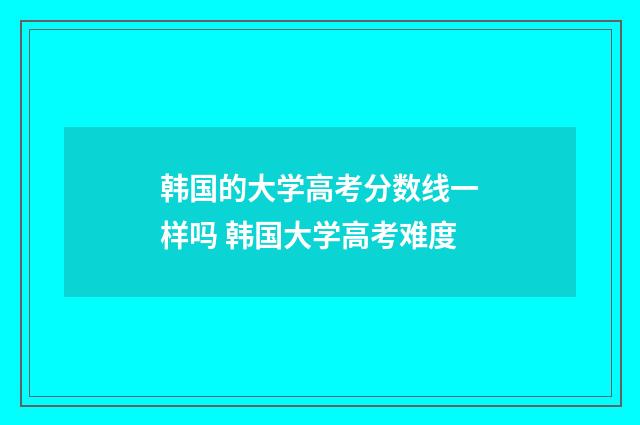 韩国的大学高考分数线一样吗 韩国大学高考难度