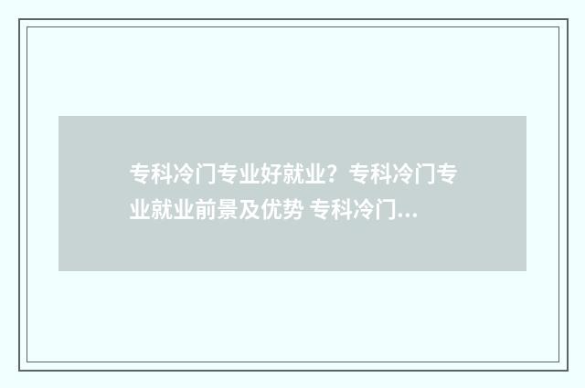 专科冷门专业好就业？专科冷门专业就业前景及优势 专科冷门专业好升本吗