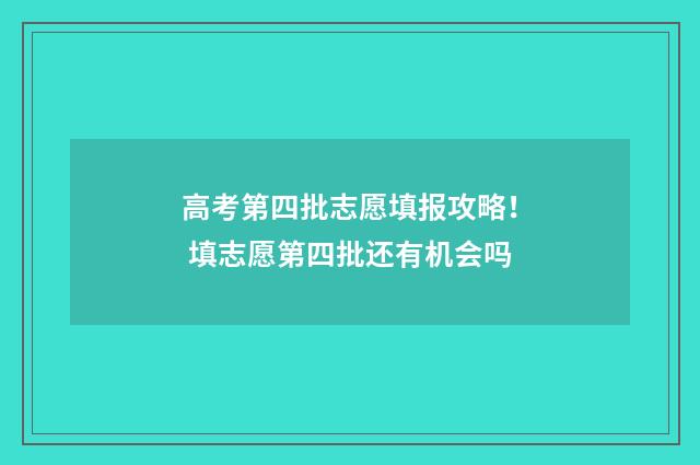 高考第四批志愿填报攻略！ 填志愿第四批还有机会吗