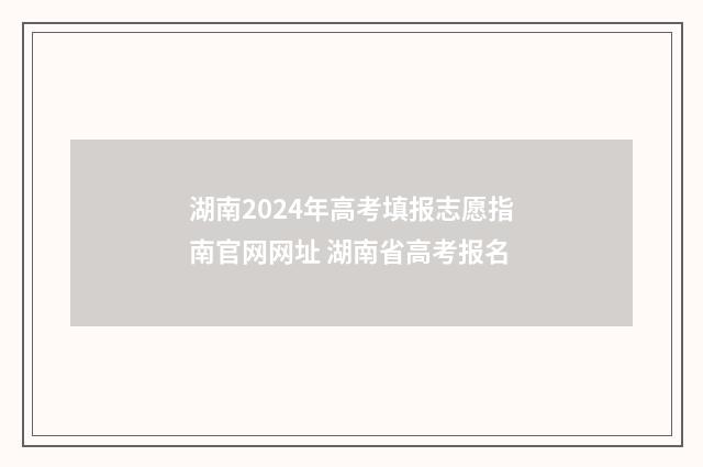 湖南2024年高考填报志愿指南官网网址 湖南省高考报名