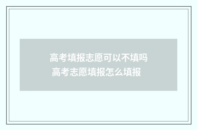 高考填报志愿可以不填吗 高考志愿填报怎么填报
