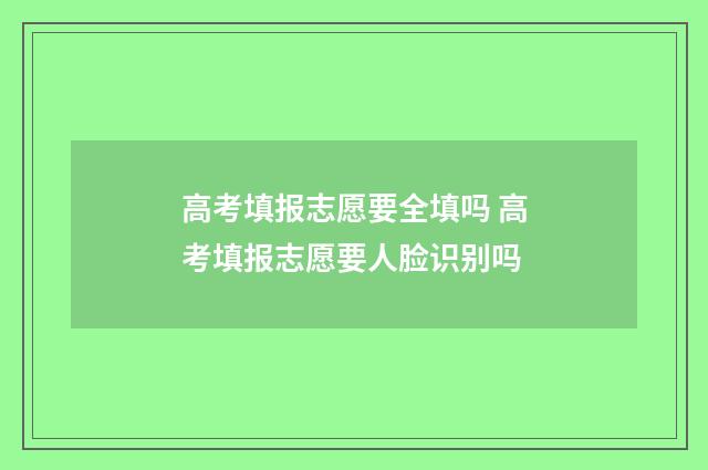 高考填报志愿要全填吗 高考填报志愿要人脸识别吗