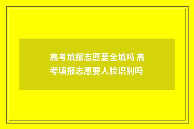 高考填报志愿要全填吗 高考填报志愿要人脸识别吗