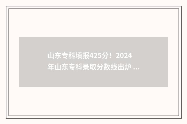 山东专科填报425分！2024年山东专科录取分数线出炉 山东专科填报志愿时间和截止时间