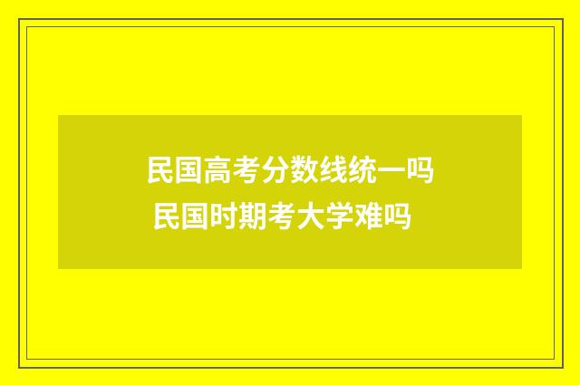 民国高考分数线统一吗 民国时期考大学难吗