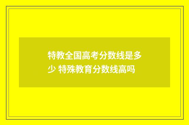 特教全国高考分数线是多少 特殊教育分数线高吗