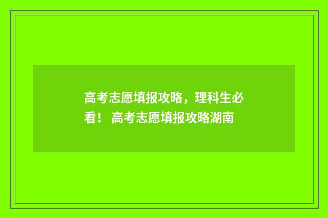 高考志愿填报攻略，理科生必看！ 高考志愿填报攻略湖南
