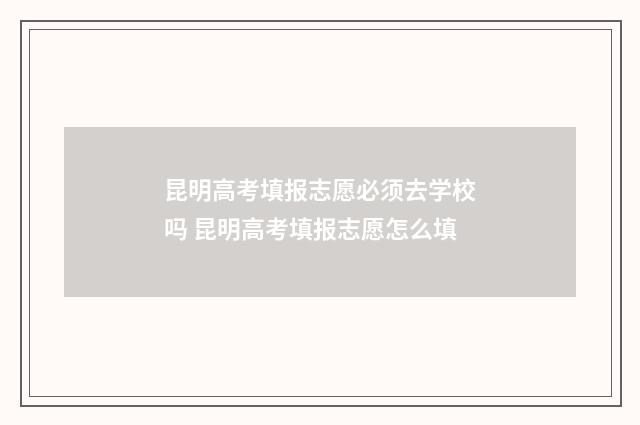 昆明高考填报志愿必须去学校吗 昆明高考填报志愿怎么填