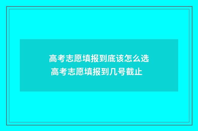 高考志愿填报到底该怎么选 高考志愿填报到几号截止