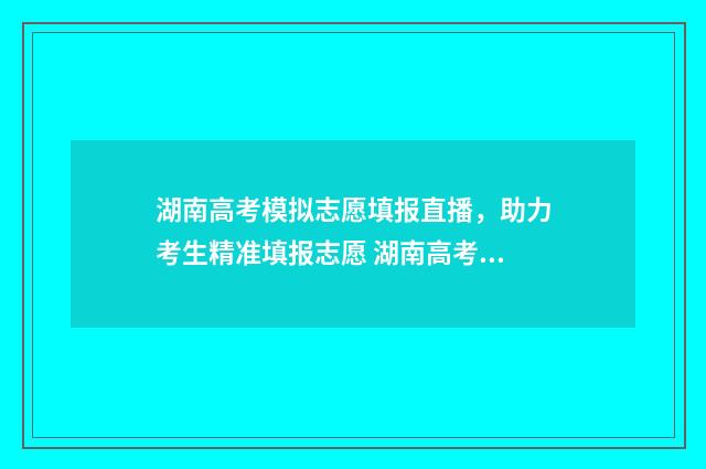 湖南高考模拟志愿填报直播，助力考生精准填报志愿 湖南高考模拟志愿填报流程图解
