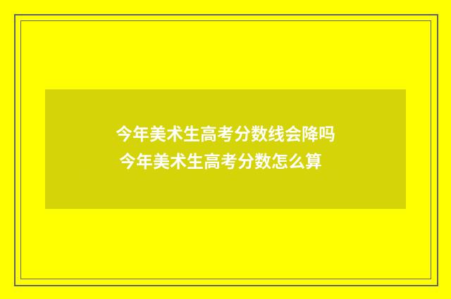 今年美术生高考分数线会降吗 今年美术生高考分数怎么算
