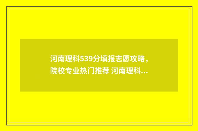 河南理科539分填报志愿攻略，院校专业热门推荐 河南理科高考538分