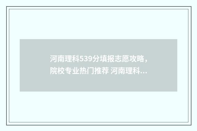 河南理科539分填报志愿攻略，院校专业热门推荐 河南理科高考538分