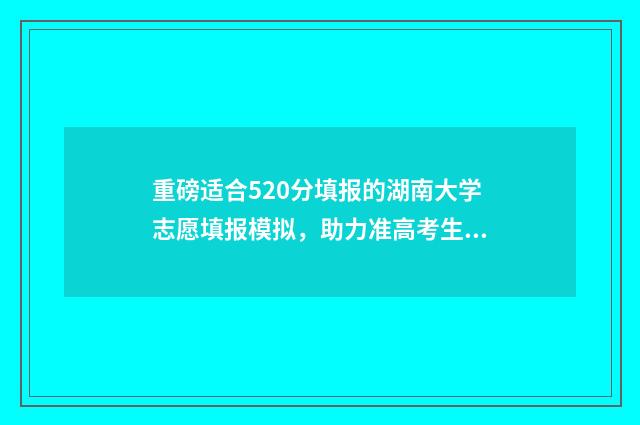 重磅适合520分填报的湖南大学志愿填报模拟，助力准高考生稳妥冲刺理想学府 520分能上重点高中吗