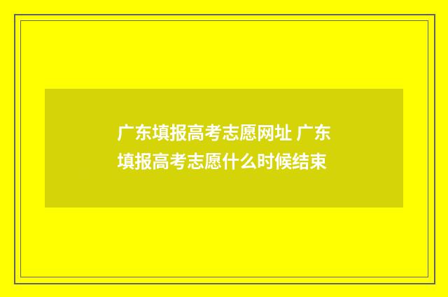 广东填报高考志愿网址 广东填报高考志愿什么时候结束