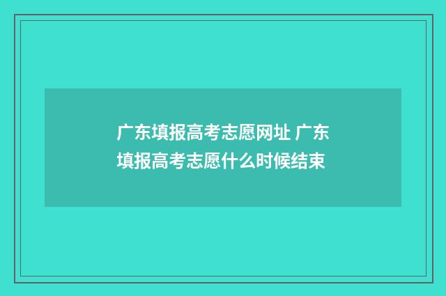 广东填报高考志愿网址 广东填报高考志愿什么时候结束