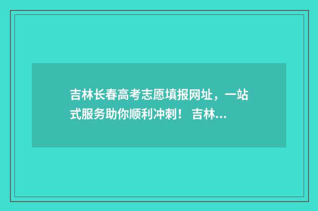 吉林长春高考志愿填报网址，一站式服务助你顺利冲刺！ 吉林长春高考成绩2021