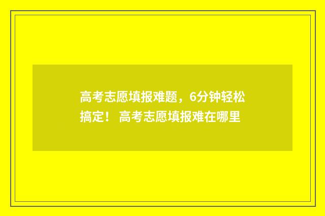 高考志愿填报难题，6分钟轻松搞定！ 高考志愿填报难在哪里