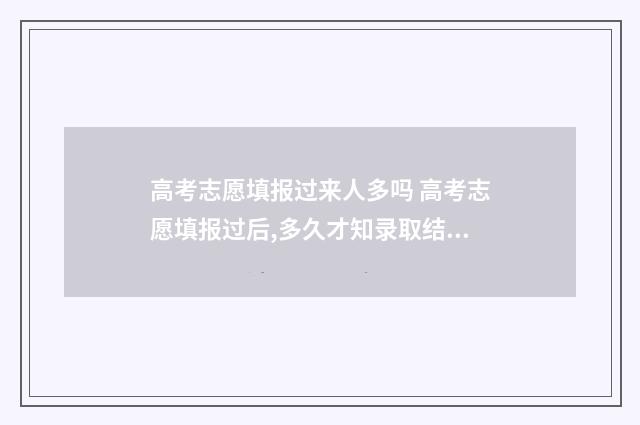 高考志愿填报过来人多吗 高考志愿填报过后,多久才知录取结果?