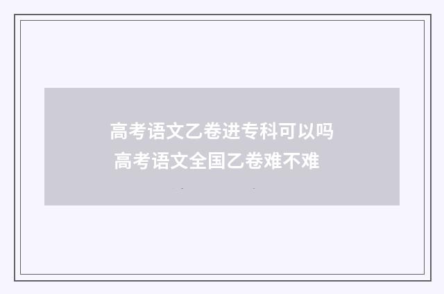 高考语文乙卷进专科可以吗 高考语文全国乙卷难不难