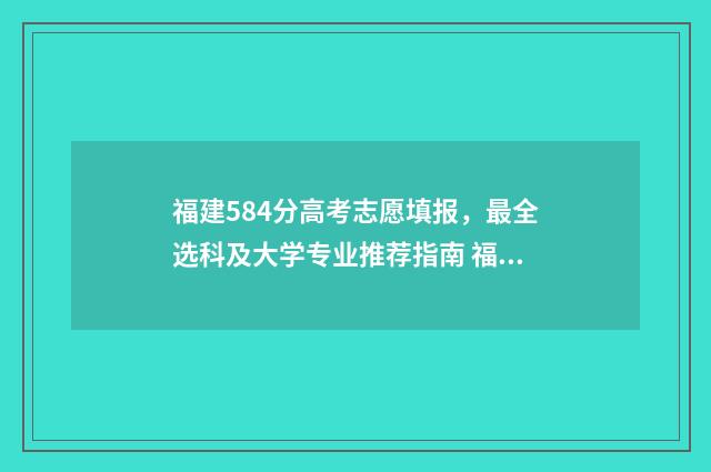 福建584分高考志愿填报，最全选科及大学专业推荐指南 福建高考585分
