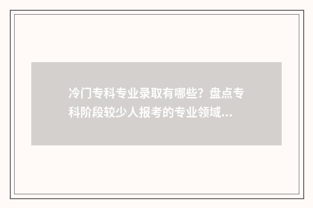 冷门专科专业录取有哪些？盘点专科阶段较少人报考的专业领域 专科冷门专业排名前十名