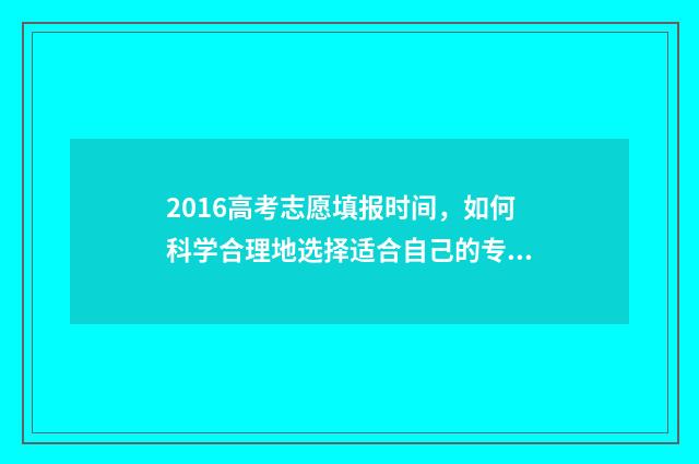 2016高考志愿填报时间，如何科学合理地选择适合自己的专业和学校？ 2016高考志愿填报几个学校