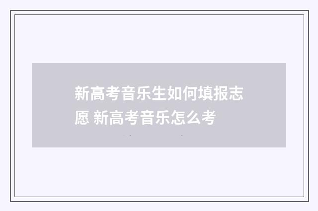 新高考音乐生如何填报志愿 新高考音乐怎么考