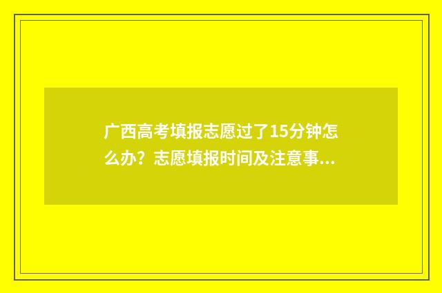 广西高考填报志愿过了15分钟怎么办？志愿填报时间及注意事项 广西高考填报志愿流程