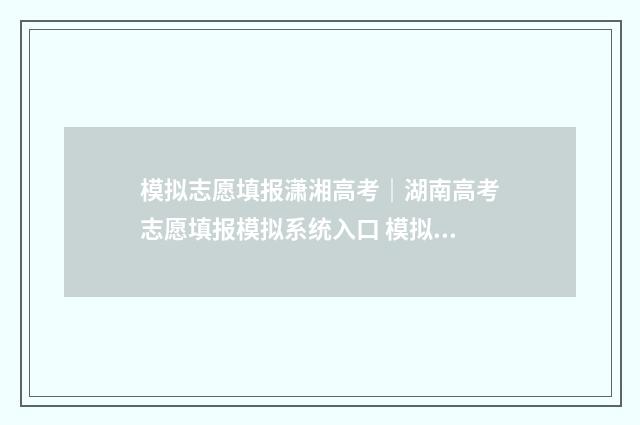 模拟志愿填报潇湘高考｜湖南高考志愿填报模拟系统入口 模拟志愿填报系统操作手册