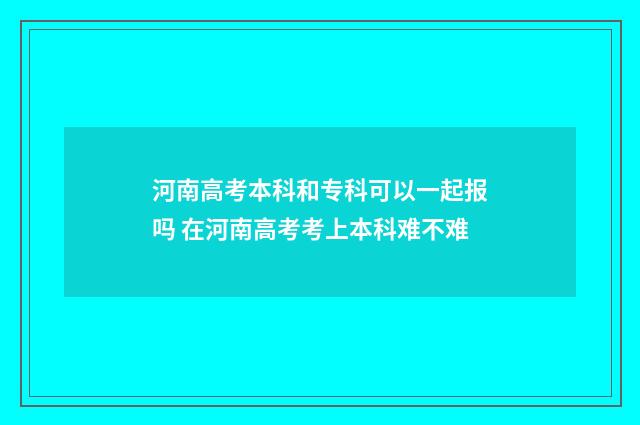 河南高考本科和专科可以一起报吗 在河南高考考上本科难不难