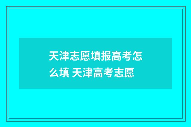 天津志愿填报高考怎么填 天津高考志愿