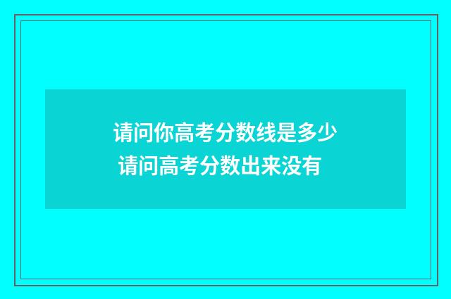 请问你高考分数线是多少 请问高考分数出来没有