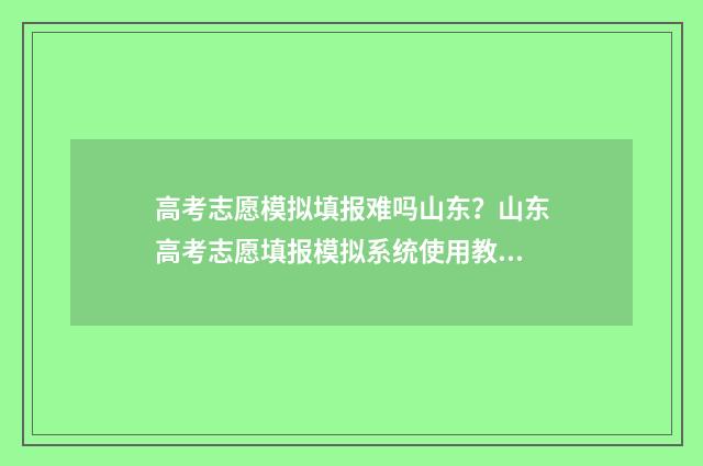 高考志愿模拟填报难吗山东?山东高考志愿填报模拟系统使用教程 高考志愿模拟填报服务平台