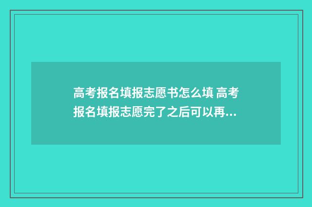 高考报名填报志愿书怎么填 高考报名填报志愿完了之后可以再修改吗