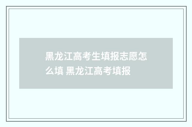 黑龙江高考生填报志愿怎么填 黑龙江高考填报