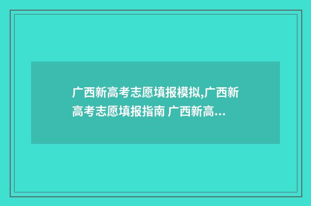 广西新高考志愿填报模拟,广西新高考志愿填报指南 广西新高考志愿可以报多少个