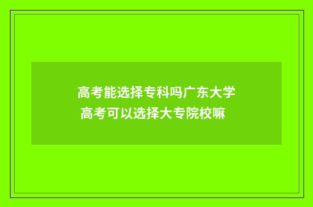 高考能选择专科吗广东大学 高考可以选择大专院校嘛