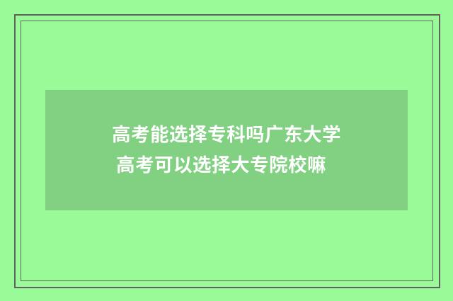 高考能选择专科吗广东大学 高考可以选择大专院校嘛