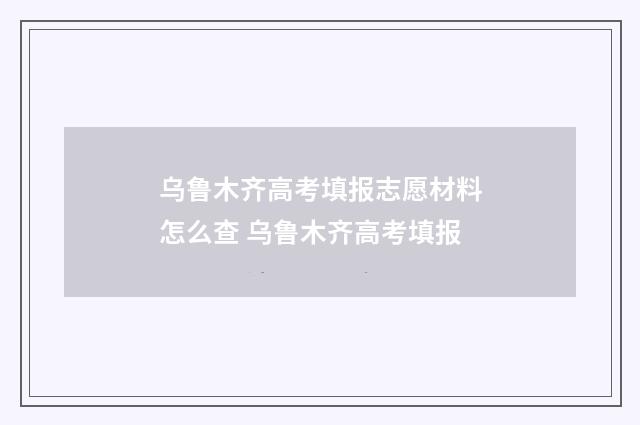 乌鲁木齐高考填报志愿材料怎么查 乌鲁木齐高考填报